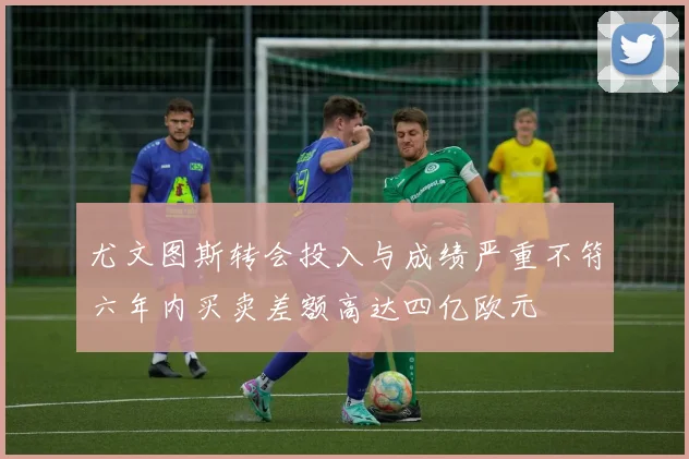 尤文图斯转会投入与成绩严重不符六年内买卖差额高达四亿欧元