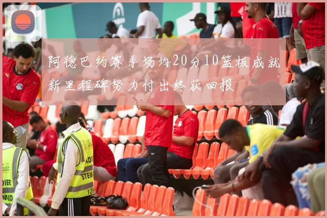 阿德巴约赛季场均20分10篮板成就新里程碑努力付出终获回报