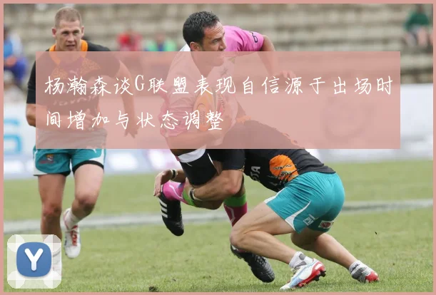 杨瀚森谈G联盟表现自信源于出场时间增加与状态调整