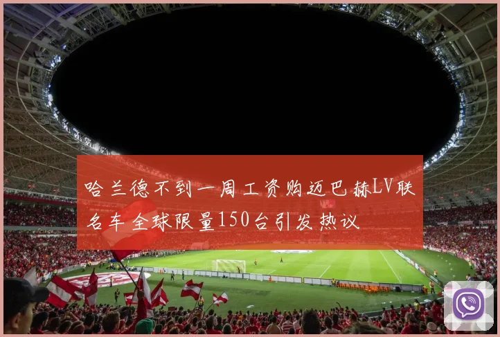 哈兰德不到一周工资购迈巴赫LV联名车全球限量150台引发热议