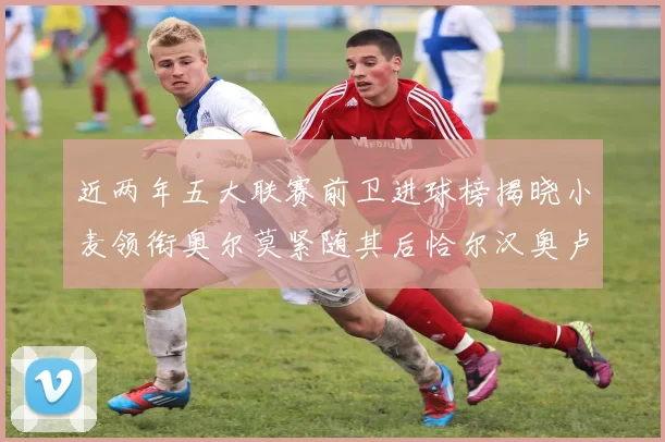 近两年五大联赛前卫进球榜揭晓小麦领衔奥尔莫紧随其后恰尔汉奥卢与埃泽表现抢眼