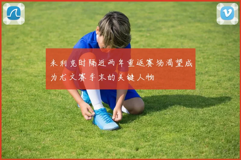米利克时隔近两年重返赛场渴望成为尤文赛季末的关键人物