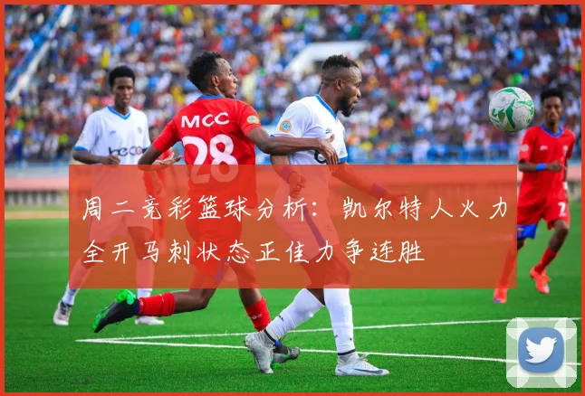 周二竞彩篮球分析：凯尔特人火力全开马刺状态正佳力争连胜