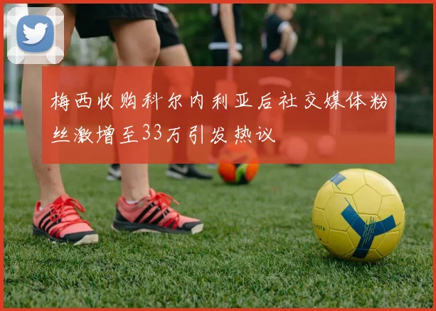 梅西收购科尔内利亚后社交媒体粉丝激增至33万引发热议