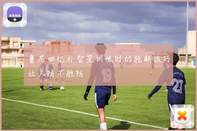 鲁尼回忆朴智星训练时的抢断技巧让人防不胜防