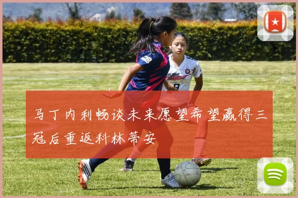 马丁内利畅谈未来愿望希望赢得三冠后重返科林蒂安