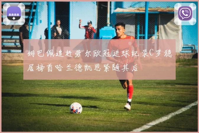 姆巴佩追赶劳尔欧冠进球纪录C罗稳居榜首哈兰德凯恩紧随其后