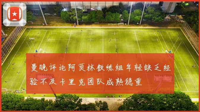 曼晚评论阿莫林教练组年轻缺乏经验不及卡里克团队成熟稳重